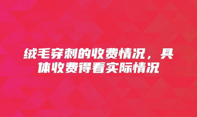 绒毛穿刺的收费情况，具体收费得看实际情况