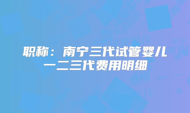 职称：南宁三代试管婴儿一二三代费用明细