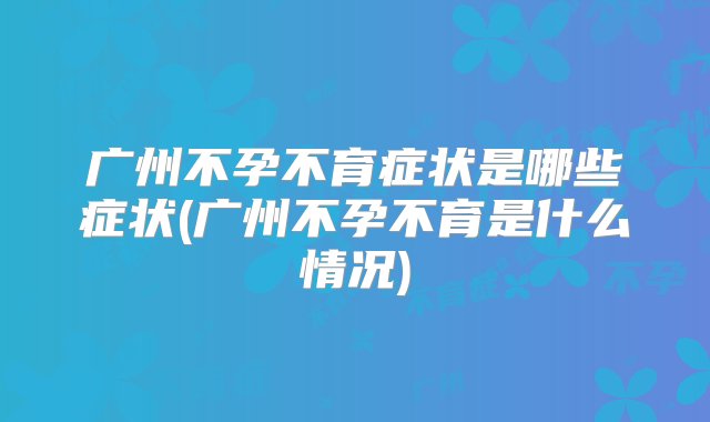 广州不孕不育症状是哪些症状(广州不孕不育是什么情况)