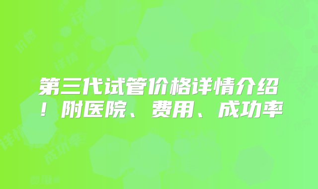 第三代试管价格详情介绍！附医院、费用、成功率