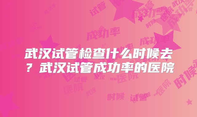 武汉试管检查什么时候去？武汉试管成功率的医院