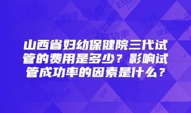 山西省妇幼保健院三代试管的费用是多少？影响试管成功率的因素是什么？