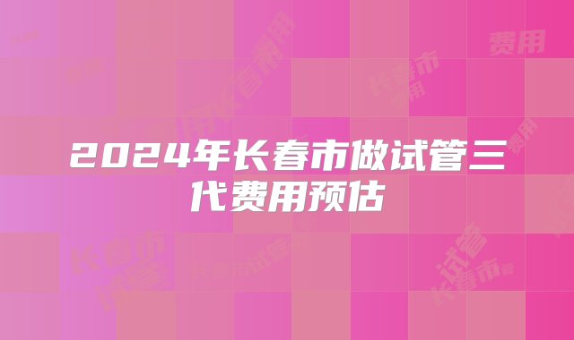 2024年长春市做试管三代费用预估