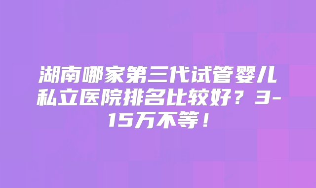 湖南哪家第三代试管婴儿私立医院排名比较好？3-15万不等！