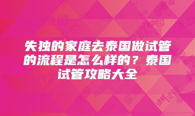 失独的家庭去泰国做试管的流程是怎么样的？泰国试管攻略大全