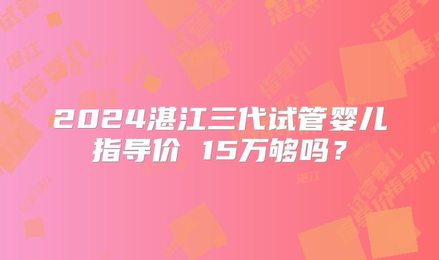 2024湛江三代试管婴儿指导价 15万够吗？