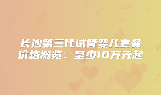 长沙第三代试管婴儿套餐价格概览：至少10万元起