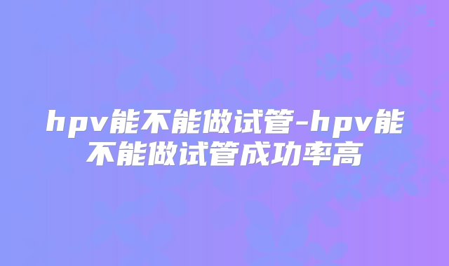 hpv能不能做试管-hpv能不能做试管成功率高