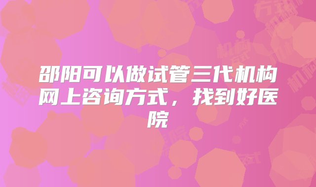 邵阳可以做试管三代机构网上咨询方式，找到好医院