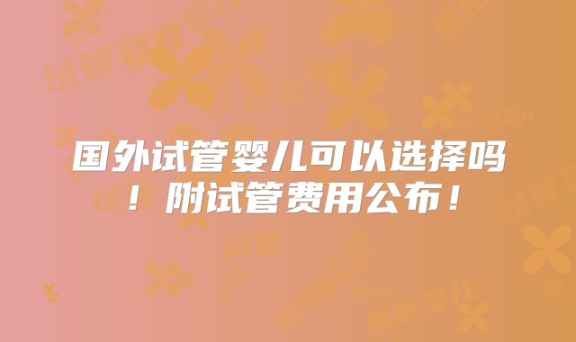 国外试管婴儿可以选择吗！附试管费用公布！