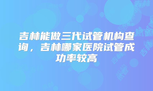 吉林能做三代试管机构查询，吉林哪家医院试管成功率较高