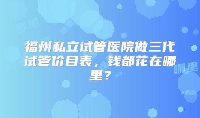 福州私立试管医院做三代试管价目表，钱都花在哪里？