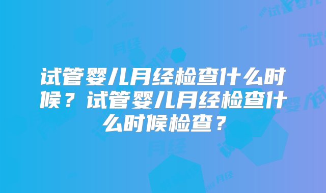 试管婴儿月经检查什么时候？试管婴儿月经检查什么时候检查？