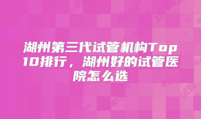 湖州第三代试管机构Top10排行，湖州好的试管医院怎么选