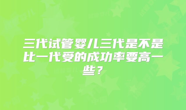 三代试管婴儿三代是不是比一代受的成功率要高一些？