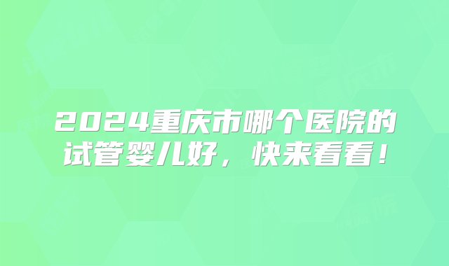 2024重庆市哪个医院的试管婴儿好，快来看看！