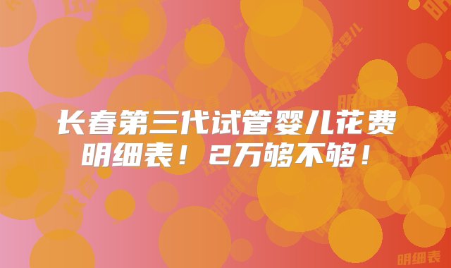 长春第三代试管婴儿花费明细表！2万够不够！