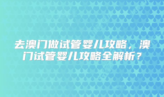 去澳门做试管婴儿攻略，澳门试管婴儿攻略全解析？