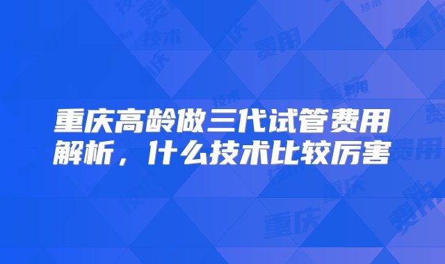 重庆高龄做三代试管费用解析，什么技术比较厉害