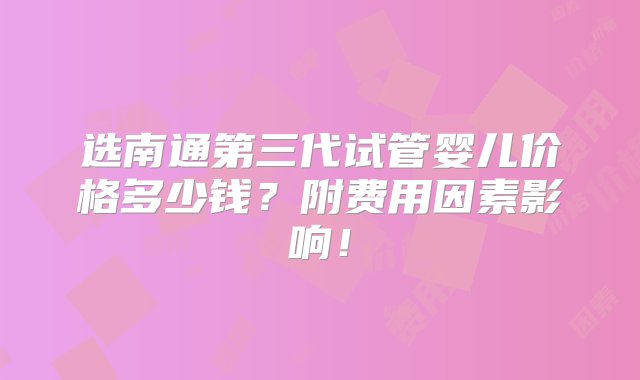 选南通第三代试管婴儿价格多少钱？附费用因素影响！