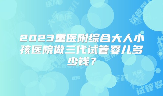 2023重医附综合大人小孩医院做三代试管婴儿多少钱？