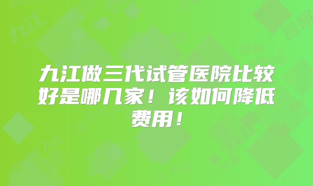 九江做三代试管医院比较好是哪几家！该如何降低费用！