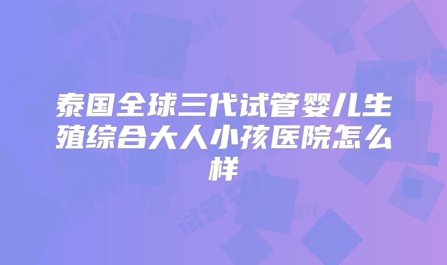 泰国全球三代试管婴儿生殖综合大人小孩医院怎么样