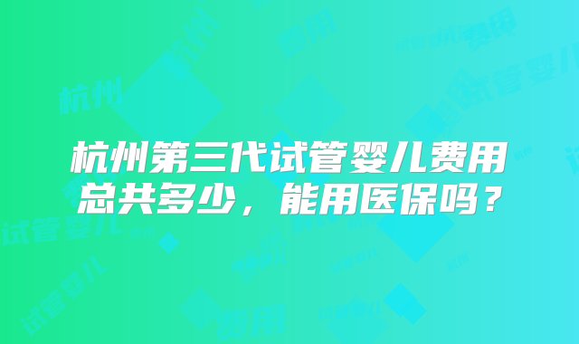 杭州第三代试管婴儿费用总共多少，能用医保吗？