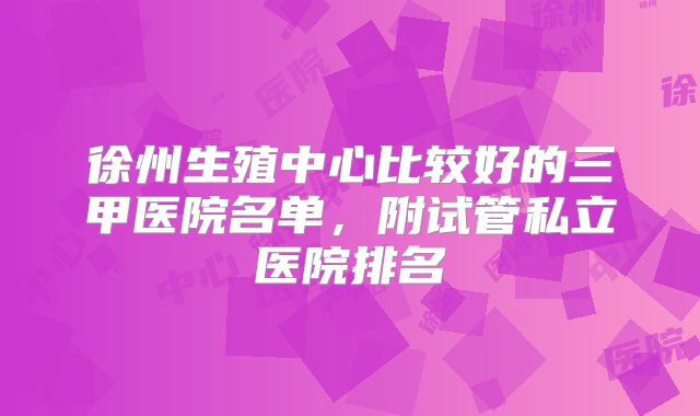 徐州生殖中心比较好的三甲医院名单，附试管私立医院排名