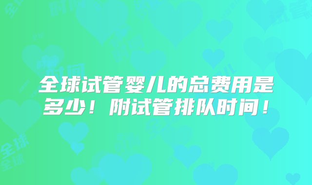 全球试管婴儿的总费用是多少！附试管排队时间！