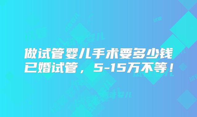 做试管婴儿手术要多少钱已婚试管，5-15万不等！