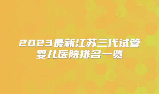 2023最新江苏三代试管婴儿医院排名一览