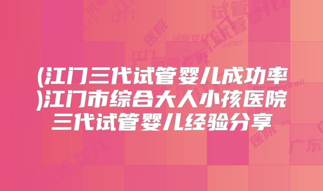 (江门三代试管婴儿成功率)江门市综合大人小孩医院三代试管婴儿经验分享