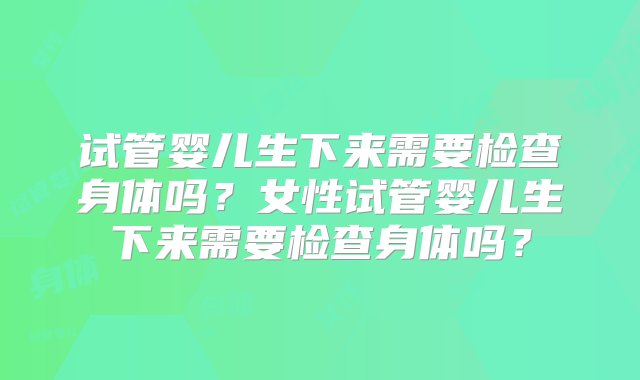 试管婴儿生下来需要检查身体吗？女性试管婴儿生下来需要检查身体吗？