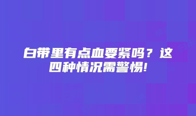 白带里有点血要紧吗？这四种情况需警惕!