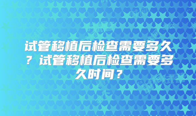 试管移植后检查需要多久？试管移植后检查需要多久时间？