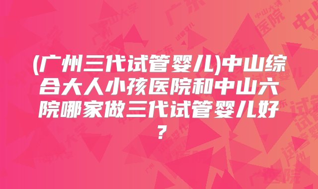 (广州三代试管婴儿)中山综合大人小孩医院和中山六院哪家做三代试管婴儿好？