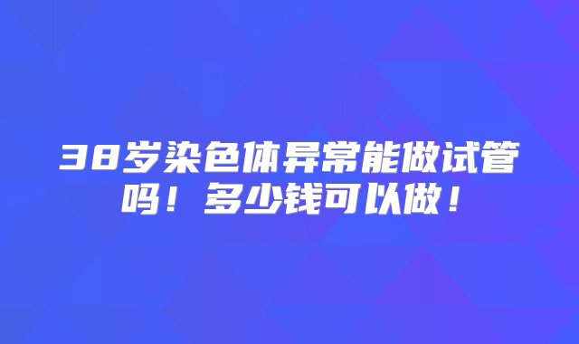 38岁染色体异常能做试管吗！多少钱可以做！