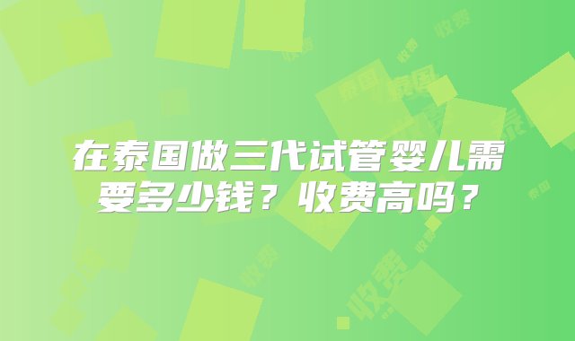 在泰国做三代试管婴儿需要多少钱？收费高吗？