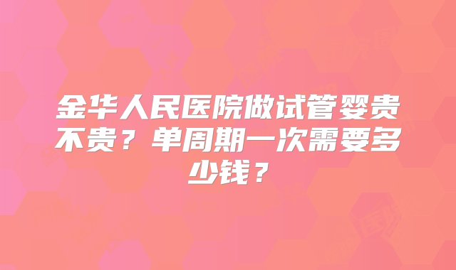 金华人民医院做试管婴贵不贵？单周期一次需要多少钱？