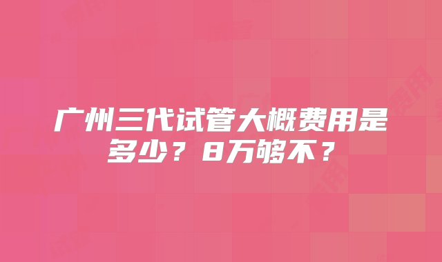 广州三代试管大概费用是多少？8万够不？