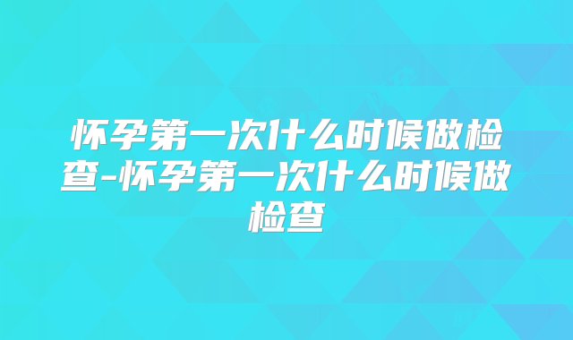 怀孕第一次什么时候做检查-怀孕第一次什么时候做检查