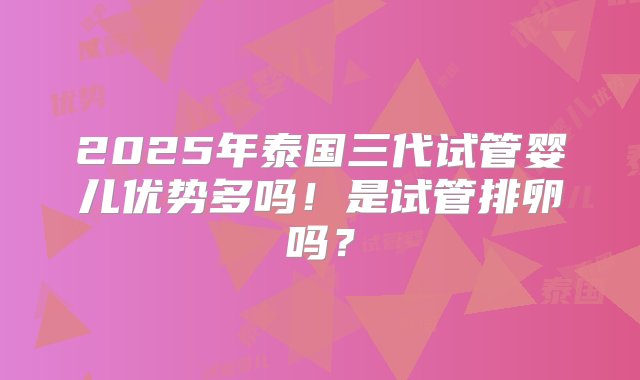 2025年泰国三代试管婴儿优势多吗！是试管排卵吗？