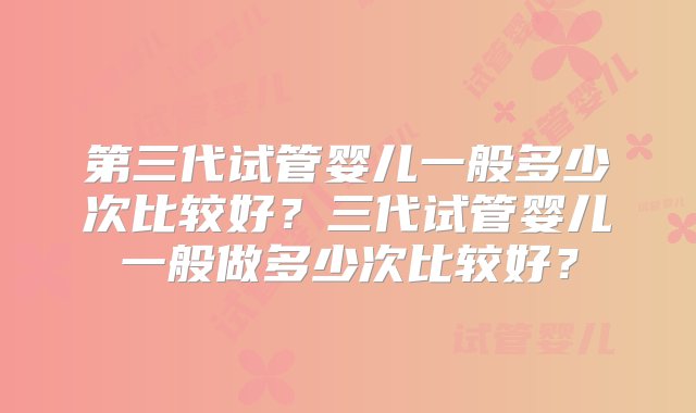 第三代试管婴儿一般多少次比较好？三代试管婴儿一般做多少次比较好？