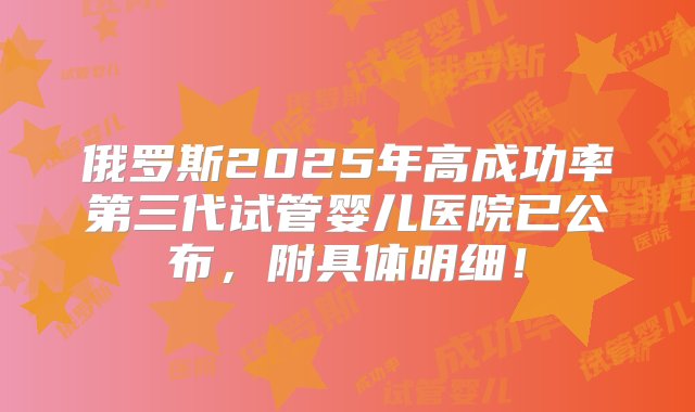 俄罗斯2025年高成功率第三代试管婴儿医院已公布，附具体明细！