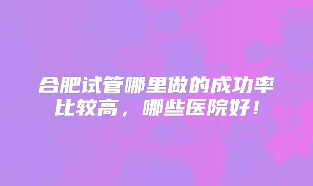 合肥试管哪里做的成功率比较高，哪些医院好！