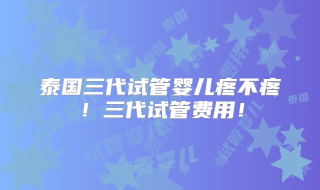 泰国三代试管婴儿疼不疼！三代试管费用！