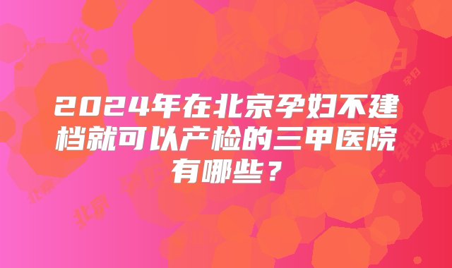 2024年在北京孕妇不建档就可以产检的三甲医院有哪些？