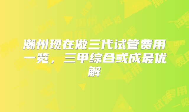 潮州现在做三代试管费用一览，三甲综合或成最优解