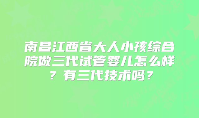 南昌江西省大人小孩综合院做三代试管婴儿怎么样？有三代技术吗？